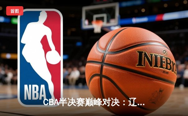 CBA半决赛巅峰对决：辽宁本钢加时险胜广东宏远 总比分2-1领先