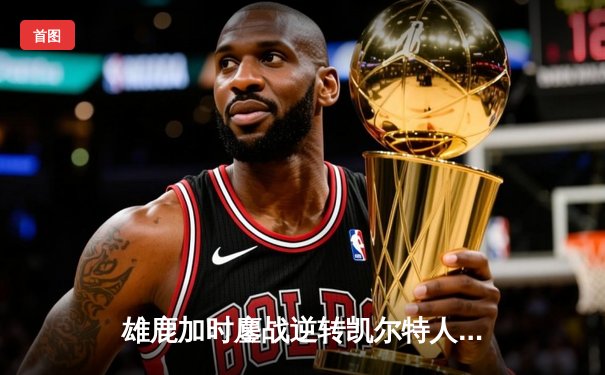 雄鹿加时鏖战逆转凯尔特人 字母哥44分利拉德末节救主